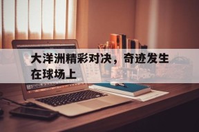 金年会共享联赛-大洋洲精彩对决,奇迹发生在球场上是哪一集
