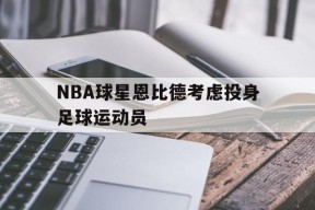 金年会官方网站-NBA球星恩比德考虑投身足球运动员(恩比德 nba)