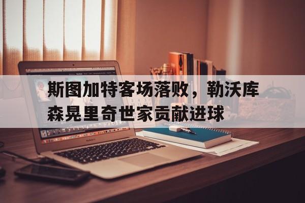 斯图加特客场落败,勒沃库森晃里奇世家贡献进球(勒沃库森vs斯图加特比分) 斯图加特客场落败,勒沃库森晃里奇世家贡献进球(勒沃库森vs斯图加特比分)